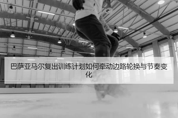 巴萨亚马尔复出训练计划如何牵动边路轮换与节奏变化